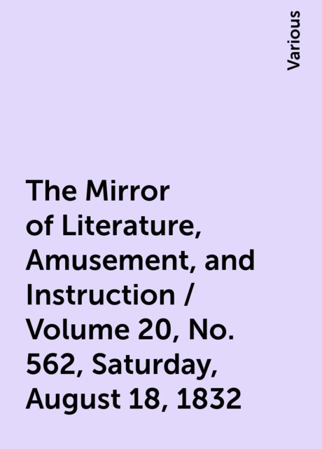 The Mirror of Literature, Amusement, and Instruction / Volume 20, No. 562, Saturday, August 18, 1832, Various