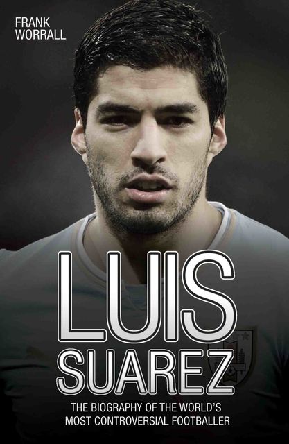 Luis Suarez – The Biography of the World's Most Controversial Footballer, Frank Worrall