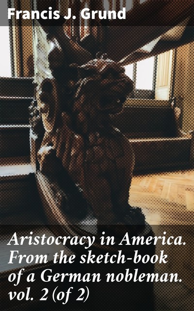 Aristocracy in America. From the sketch-book of a German nobleman. vol. 2 (of 2), Francis J. Grund