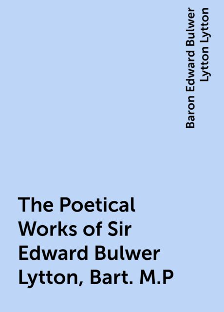 The Poetical Works of Sir Edward Bulwer Lytton, Bart. M.P, Baron Edward Bulwer Lytton Lytton