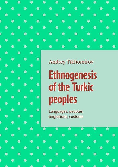 Ethnogenesis of the Turkic peoples. Languages, peoples, migrations, customs, Andrey Tikhomirov