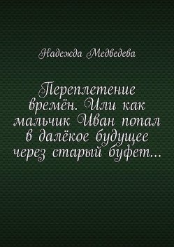 Переплетение времен. Или как мальчик Иван попал в далекое будущее через старый буфет, Надежда Медведева