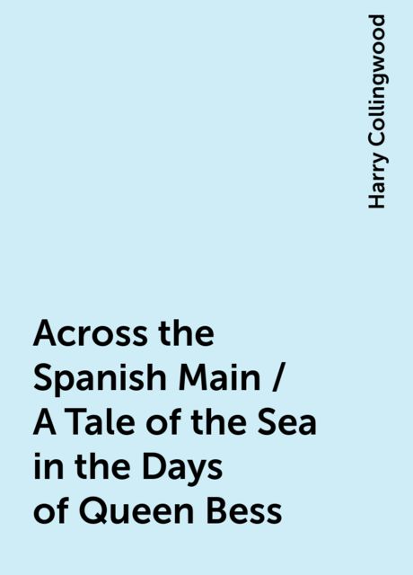Across the Spanish Main / A Tale of the Sea in the Days of Queen Bess, Harry Collingwood