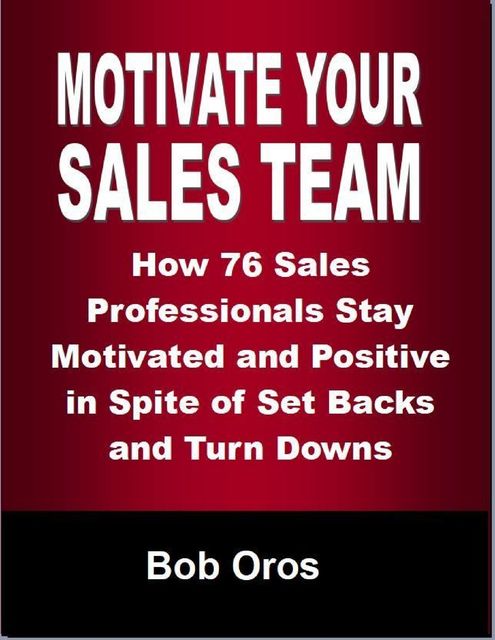 Motivate Your Sales Team: How 76 Sales Professionals Stay Motivated and Positive In Spite of Set Backs and Turn Downs, Bob Oros