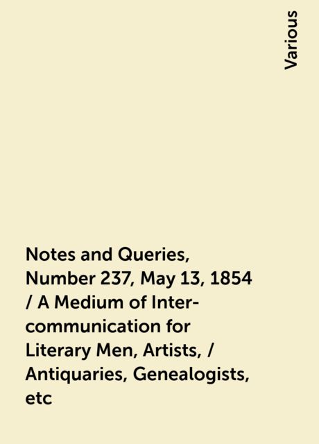 Notes and Queries, Number 237, May 13, 1854 / A Medium of Inter-communication for Literary Men, Artists, / Antiquaries, Genealogists, etc, Various