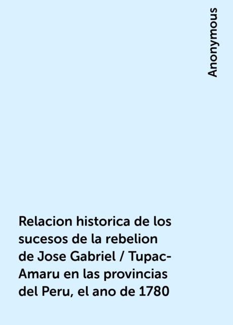 Relacion historica de los sucesos de la rebelion de Jose Gabriel / Tupac-Amaru en las provincias del Peru, el ano de 1780, 