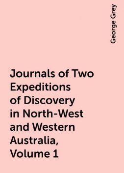 Journals of Two Expeditions of Discovery in North-West and Western Australia, Volume 1, George Grey
