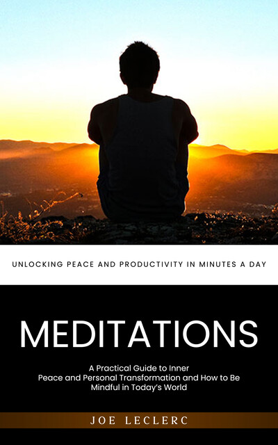 Meditations: Unlocking Peace and Productivity in Minutes a Day (A Practical Guide to Inner Peace and Personal Transformation and How to Be Mindful in Today’s World), Joe Leclerc