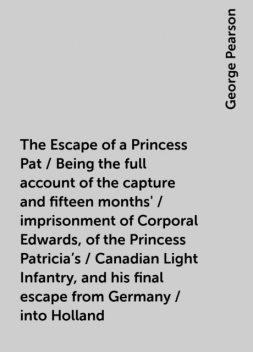 The Escape of a Princess Pat / Being the full account of the capture and fifteen months' / imprisonment of Corporal Edwards, of the Princess Patricia's / Canadian Light Infantry, and his final escape from Germany / into Holland, George Pearson