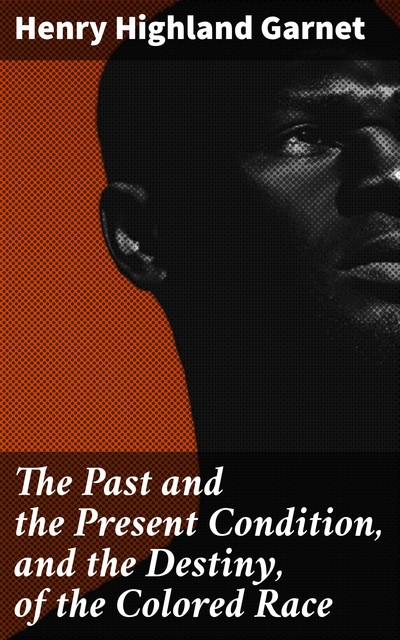 The Past and the Present Condition, and the Destiny, of the Colored Race, Henry Highland Garnet