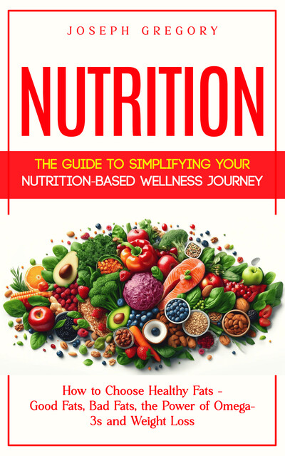 Nutrition: The Guide to Simplifying Your Nutrition-based Wellness Journey (How to Choose Healthy Fats – Good Fats, Bad Fats, the Power of Omega-3s and Weight Loss), Joseph Gregory