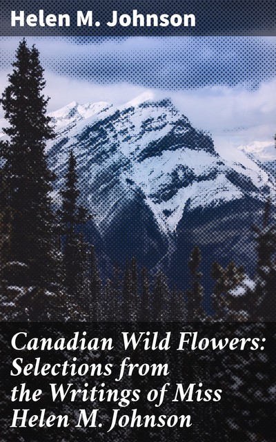Canadian Wild Flowers: Selections from the Writings of Miss Helen M. Johnson, Helen M. Johnson