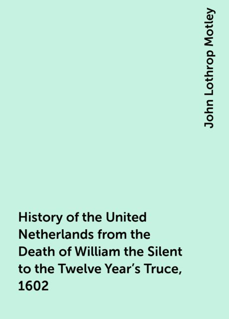 History of the United Netherlands from the Death of William the Silent to the Twelve Year's Truce, 1602, John Lothrop Motley