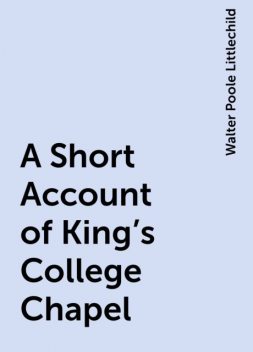 A Short Account of King's College Chapel, Walter Poole Littlechild