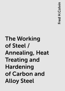 The Working of Steel / Annealing, Heat Treating and Hardening of Carbon and Alloy Steel, Fred H.Colvin
