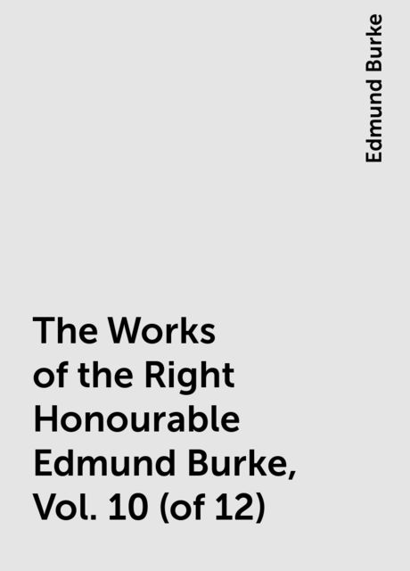 The Works of the Right Honourable Edmund Burke, Vol. 10 (of 12), Edmund Burke