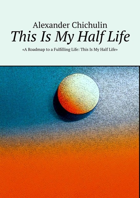 This Is My Half Life. «A Roadmap to a Fulfilling Life: This Is My Half Life», Alexander Chichulin