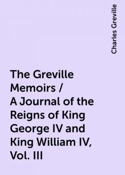 The Greville Memoirs / A Journal of the Reigns of King George IV and King William IV, Vol. III, Charles Greville