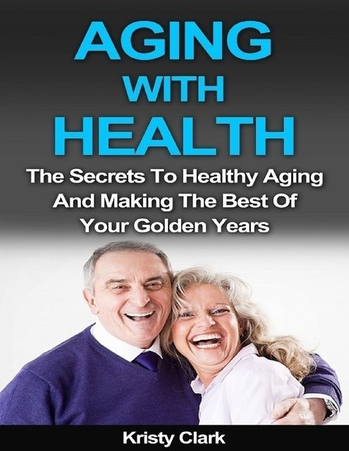 Aging With Health – The Secrets to Healthy Aging and Making the Best of Your Golden Years, Kristy Clark