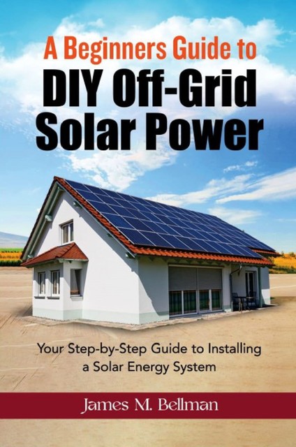 A Beginners guide to DIY-Off Grid Solar Power, James M. Bellman