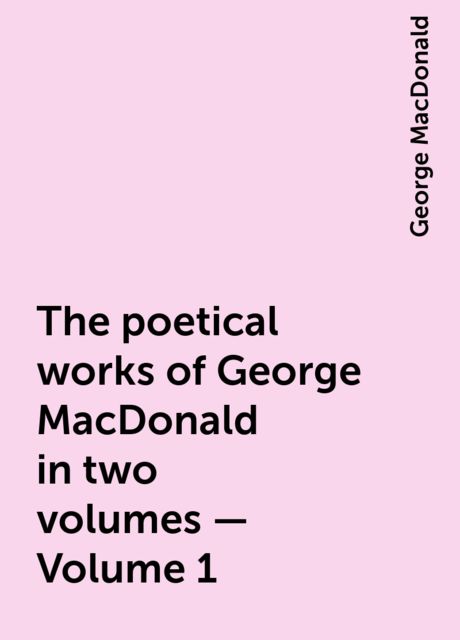 The poetical works of George MacDonald in two volumes — Volume 1, George MacDonald