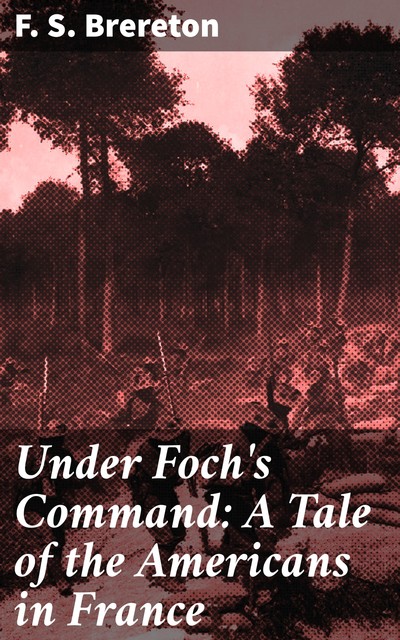 Under Foch's Command: A Tale of the Americans in France, F.S.Brereton