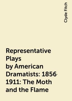 Representative Plays by American Dramatists: 1856-1911: The Moth and the Flame, Clyde Fitch