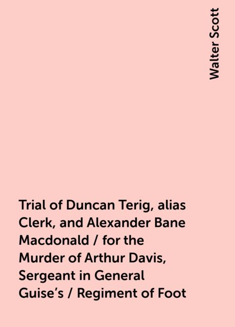 Trial of Duncan Terig, alias Clerk, and Alexander Bane Macdonald / for the Murder of Arthur Davis, Sergeant in General Guise's / Regiment of Foot, Walter Scott
