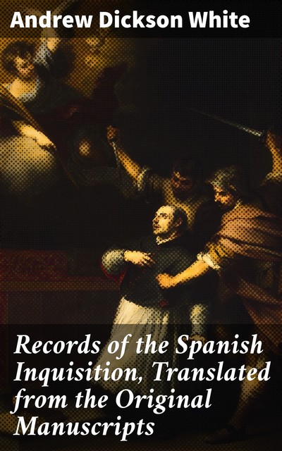 Records of the Spanish Inquisition, Translated from the Original Manuscripts, Andrew Dickson White