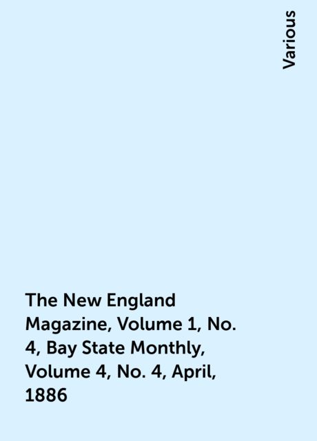 The New England Magazine, Volume 1, No. 4, Bay State Monthly, Volume 4, No. 4, April, 1886, Various