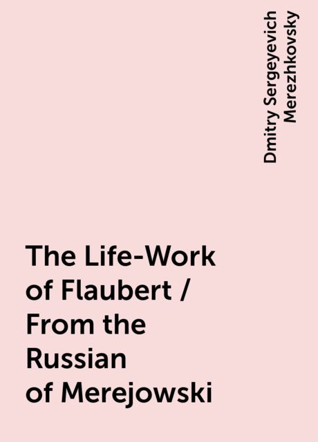 The Life-Work of Flaubert / From the Russian of Merejowski, Dmitry Sergeyevich Merezhkovsky