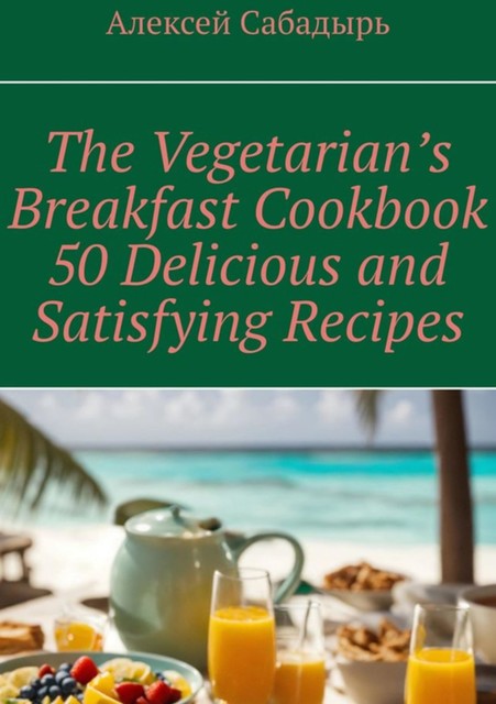 Vegetarian breakfast cookbook 50 delicious and satisfying recipes, Алексей Сабадырь