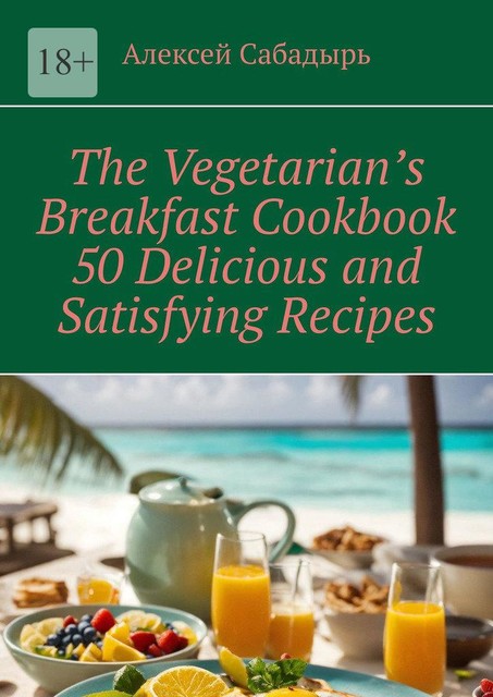 Vegetarian breakfast cookbook 50 delicious and satisfying recipes, Алексей Сабадырь