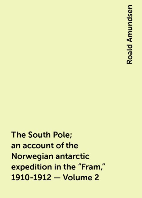 The South Pole; an account of the Norwegian antarctic expedition in the "Fram," 1910-1912 — Volume 2, Roald Amundsen