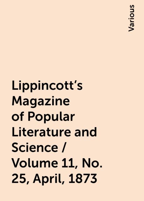 Lippincott's Magazine of Popular Literature and Science / Volume 11, No. 25, April, 1873, Various