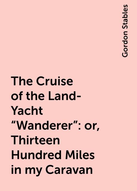 The Cruise of the Land-Yacht «Wanderer»: or, Thirteen Hundred Miles in my Caravan, Gordon Stables