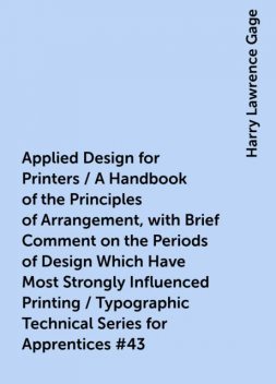 Applied Design for Printers / A Handbook of the Principles of Arrangement, with Brief Comment on the Periods of Design Which Have Most Strongly Influenced Printing / Typographic Technical Series for Apprentices #43, Harry Lawrence Gage