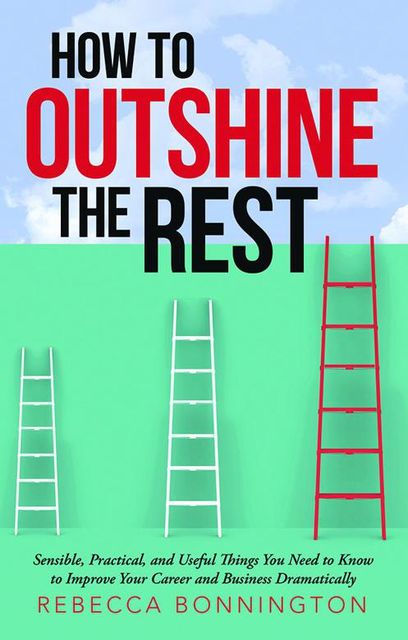 How to Outshine the Rest: Sensible, Practical, and Useful Things You Need to Know to Improve Your Career and Business Dramatically, Rebecca Bonnington