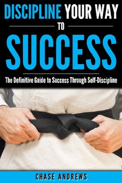 Discipline Your Way to Success: The Definitive Guide to Success Through Self-Discipline, Chase Andrews