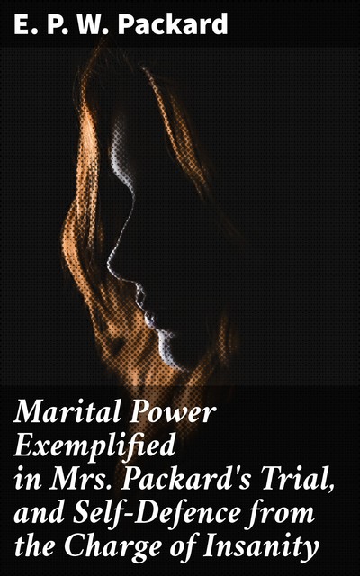 Marital Power Exemplified in Mrs. Packard's Trial, and Self-Defence from the Charge of Insanity, E.P. W. Packard