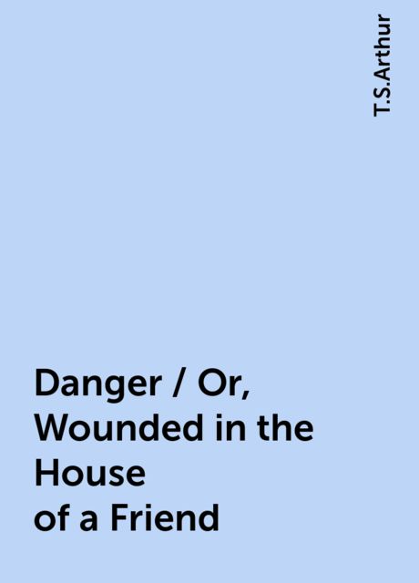 Danger / Or, Wounded in the House of a Friend, T.S.Arthur
