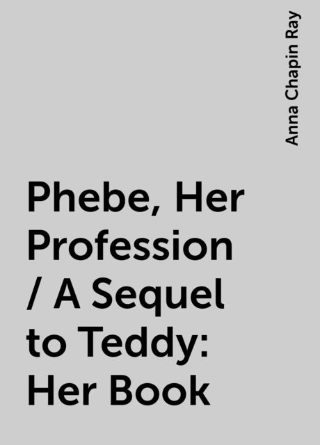 Phebe, Her Profession / A Sequel to Teddy: Her Book, Anna Chapin Ray
