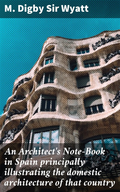 An Architect's Note-Book in Spain principally illustrating the domestic architecture of that country, Sir M. Digby Wyatt