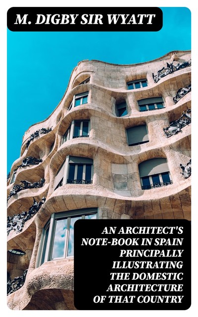 An Architect's Note-Book in Spain principally illustrating the domestic architecture of that country, Sir M. Digby Wyatt