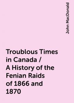 Troublous Times in Canada / A History of the Fenian Raids of 1866 and 1870, John MacDonald