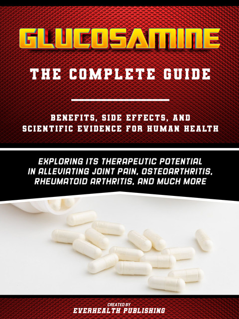 Glucosamine: The Complete Guide – Exploring Its Therapeutic Potential In Alleviating Joint Pain, Osteoarthritis, Rheumatoid Arthritis, And Much More, Everhealth Publishing