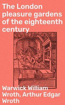 The London pleasure gardens of the eighteenth century, Warwick William Wroth, Arthur Edgar Wroth