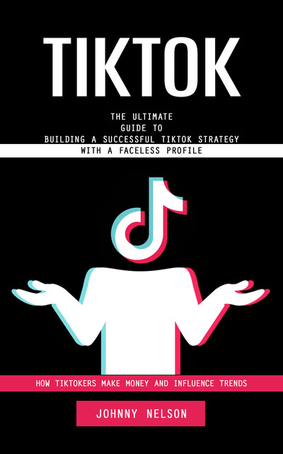 Tiktok: How Tiktokers Make Money and Influence Trends (The Ultimate Guide to Building a Successful Tiktok Strategy With a Faceless Profile), Johnny Nelson