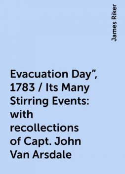 Evacuation Day", 1783 / Its Many Stirring Events: with recollections of Capt. John Van Arsdale, James Riker