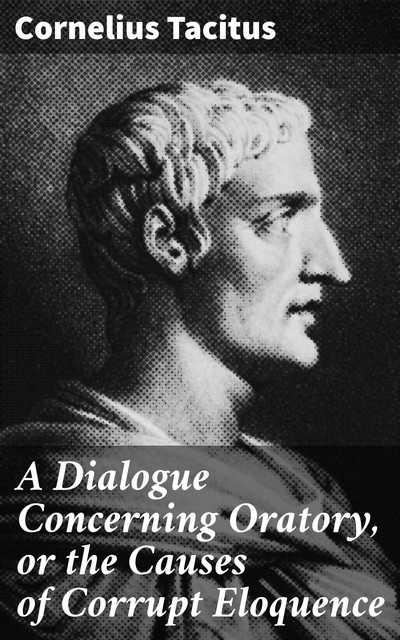 A Dialogue Concerning Oratory, or the Causes of Corrupt Eloquence, Cornelius Tacitus